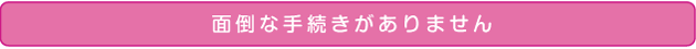 面倒な手続きがありません